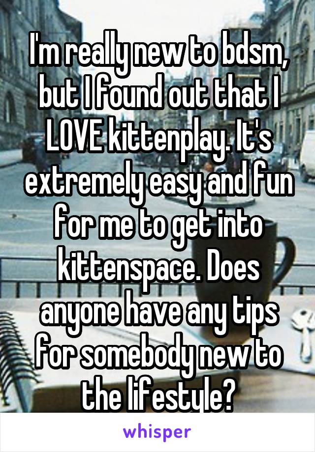 I'm really new to bdsm, but I found out that I LOVE kittenplay. It's extremely easy and fun for me to get into kittenspace. Does anyone have any tips for somebody new to the lifestyle?