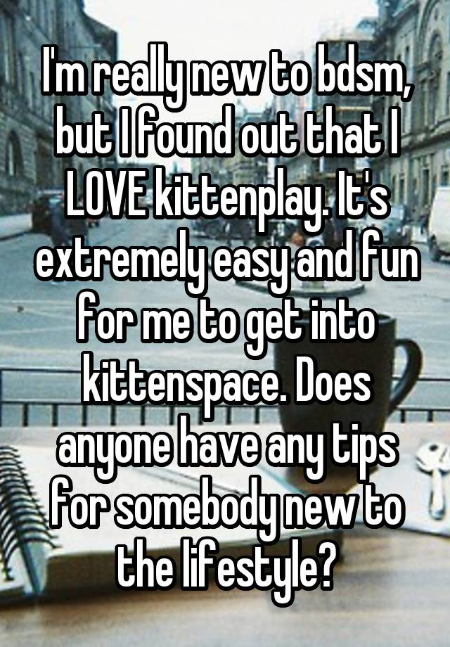 I'm really new to bdsm, but I found out that I LOVE kittenplay. It's extremely easy and fun for me to get into kittenspace. Does anyone have any tips for somebody new to the lifestyle?