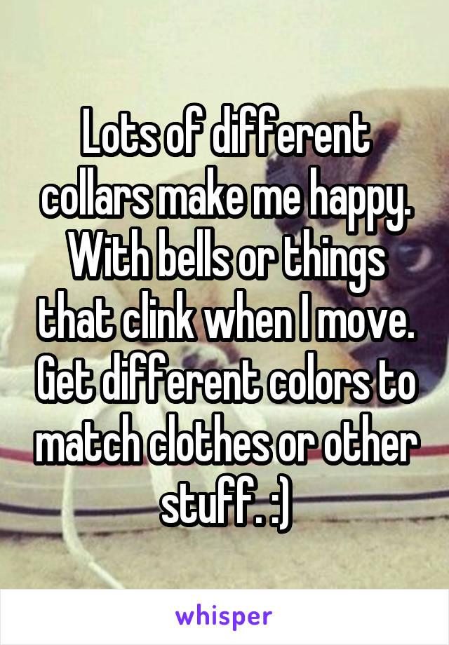 Lots of different collars make me happy. With bells or things that clink when I move. Get different colors to match clothes or other stuff. :)