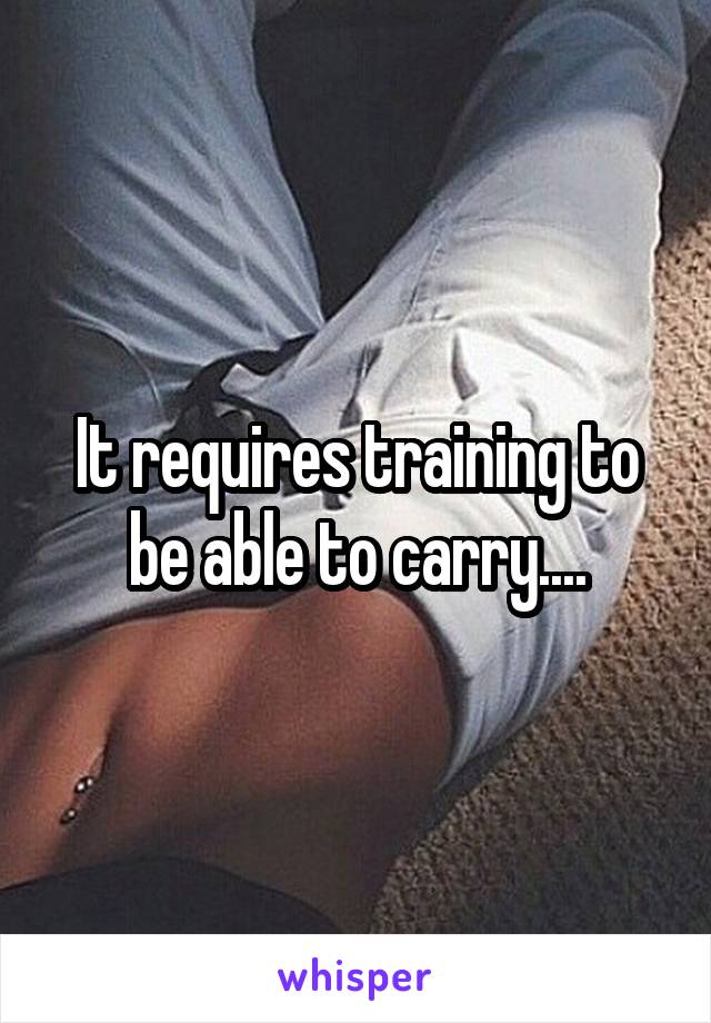 It requires training to be able to carry....