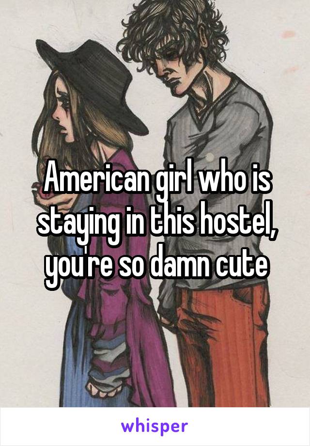 American girl who is staying in this hostel, you're so damn cute