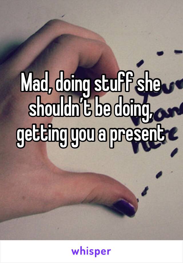 Mad, doing stuff she shouldn’t be doing, getting you a present 