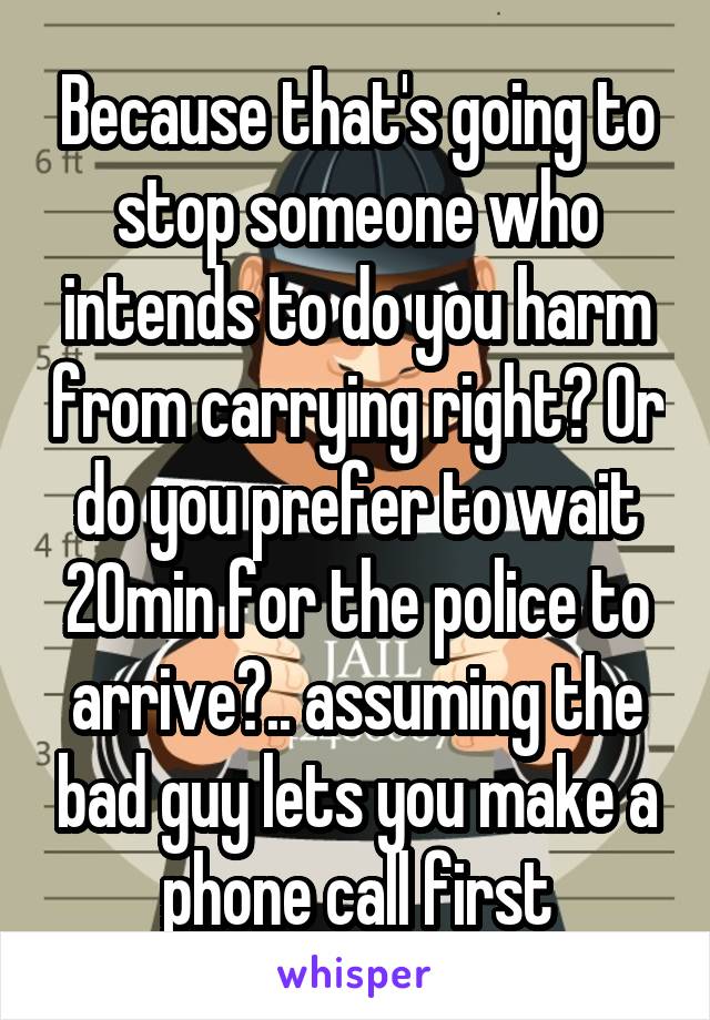 Because that's going to stop someone who intends to do you harm from carrying right? Or do you prefer to wait 20min for the police to arrive?.. assuming the bad guy lets you make a phone call first