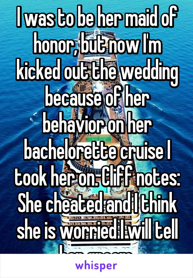 I was to be her maid of honor, but now I'm kicked out the wedding because of her behavior on her bachelorette cruise I took her on. Cliff notes: She cheated and I think she is worried I will tell her groom.