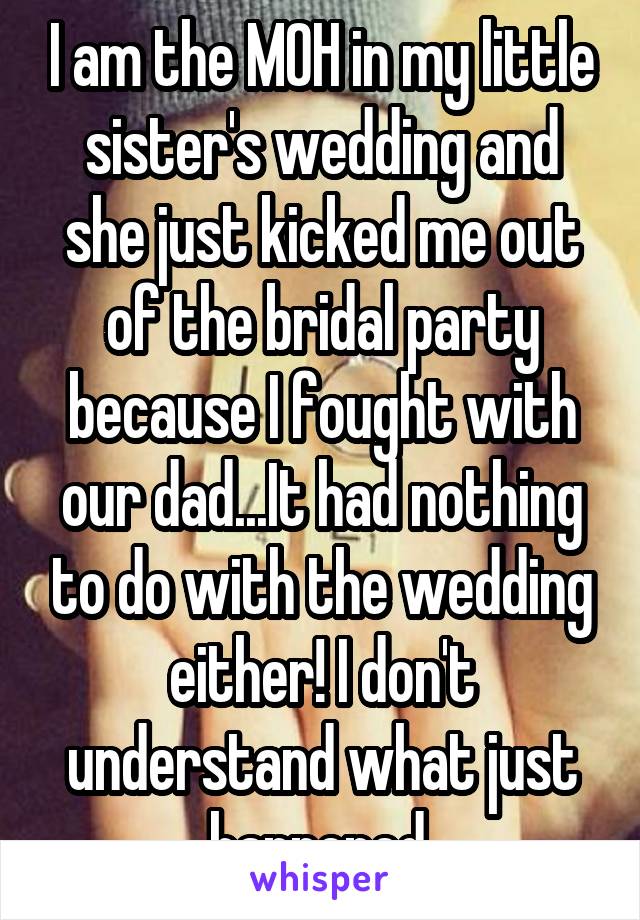 I am the MOH in my little sister's wedding and she just kicked me out of the bridal party because I fought with our dad...It had nothing to do with the wedding either! I don't understand what just happened.