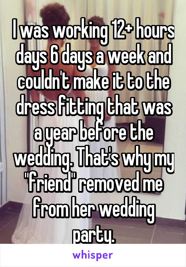 I was working 12+ hours days 6 days a week and couldn't make it to the dress fitting that was a year before the wedding. That's why my "friend" removed me from her wedding party.