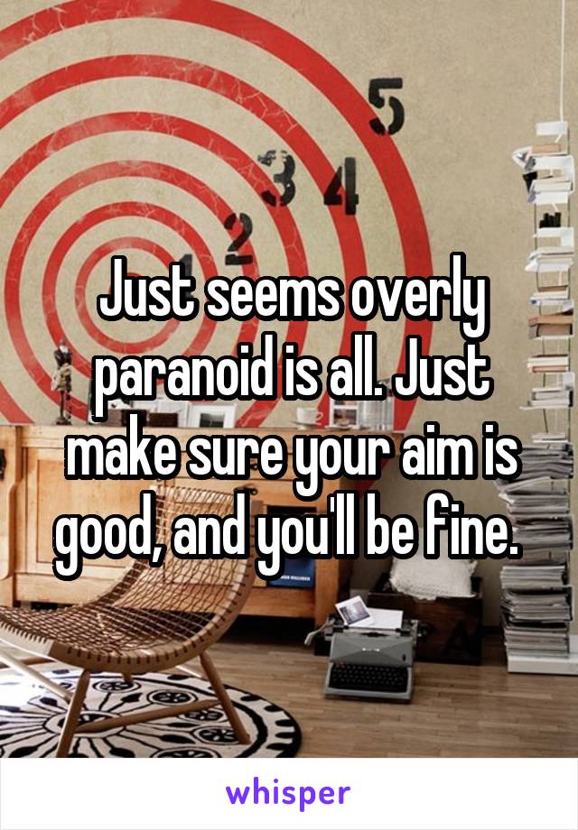 Just seems overly paranoid is all. Just make sure your aim is good, and you'll be fine. 