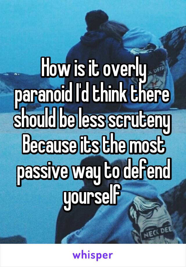 How is it overly paranoid I'd think there  should be less scruteny 
Because its the most passive way to defend yourself 