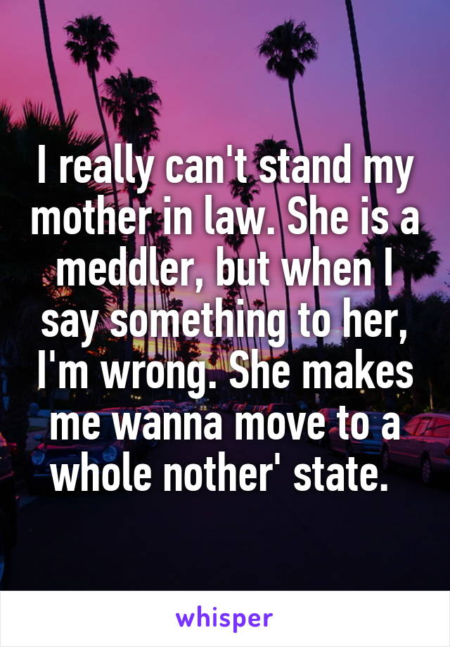 I really can't stand my mother in law. She is a meddler, but when I say something to her, I'm wrong. She makes me wanna move to a whole nother' state. 