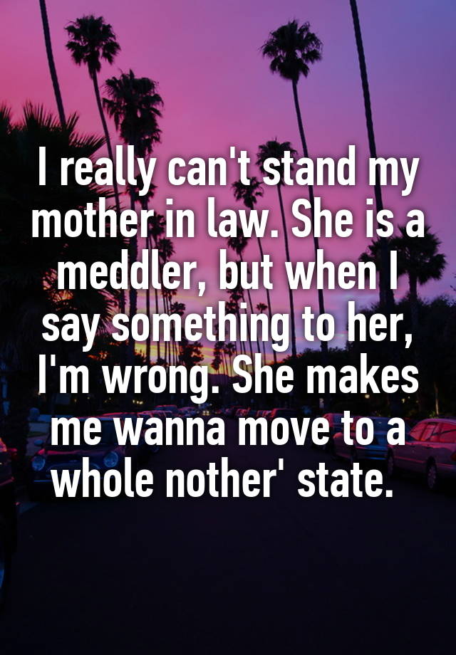 I really can't stand my mother in law. She is a meddler, but when I say something to her, I'm wrong. She makes me wanna move to a whole nother' state. 