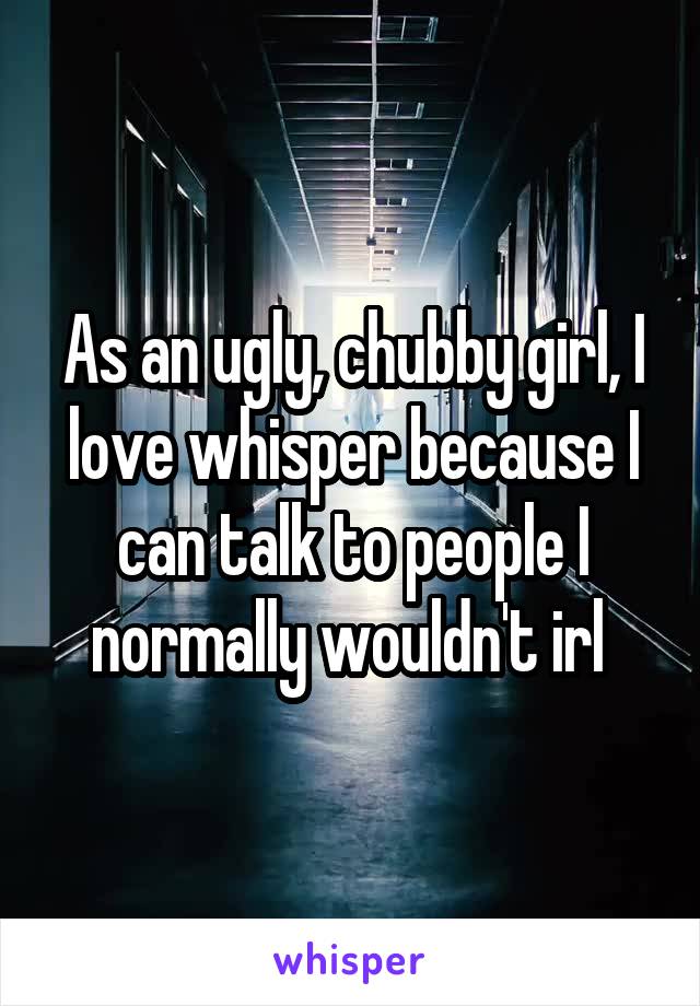 As an ugly, chubby girl, I love whisper because I can talk to people I normally wouldn't irl 