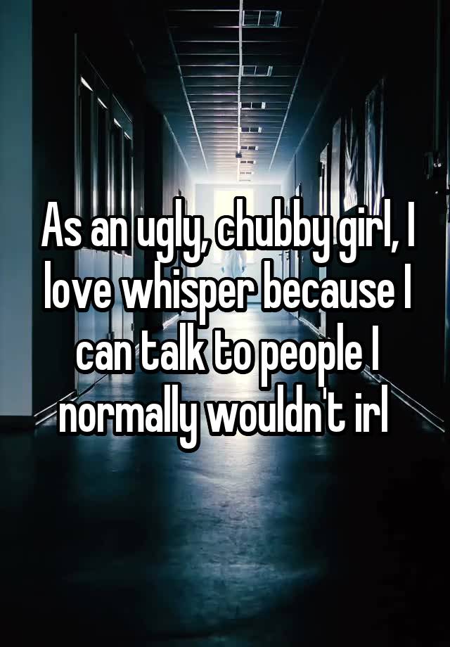 As an ugly, chubby girl, I love whisper because I can talk to people I normally wouldn't irl 