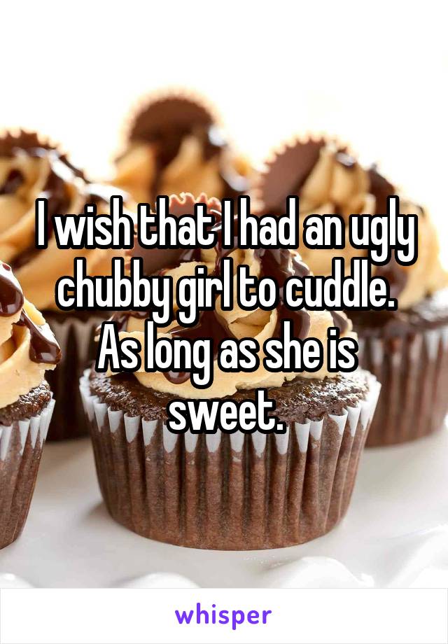 I wish that I had an ugly chubby girl to cuddle.
As long as she is sweet.