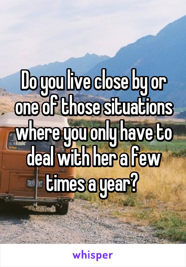 Do you live close by or one of those situations where you only have to deal with her a few times a year? 