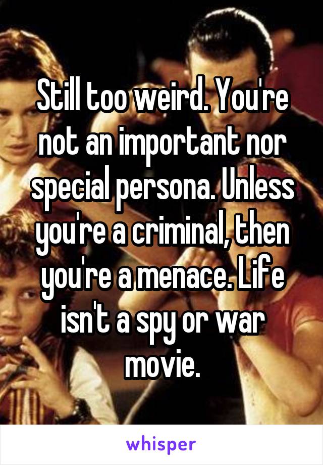 Still too weird. You're not an important nor special persona. Unless you're a criminal, then you're a menace. Life isn't a spy or war movie.