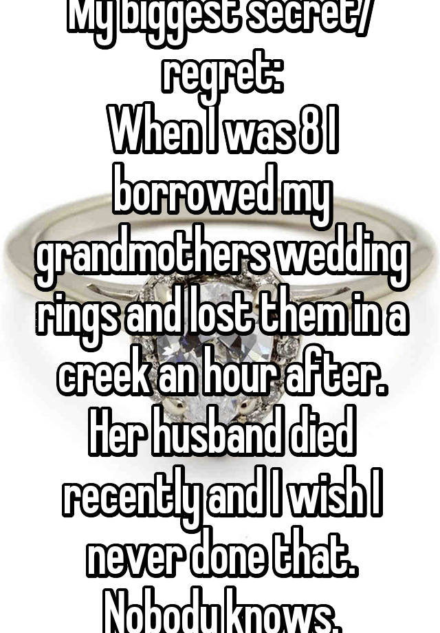 My biggest secret/ regret:
When I was 8 I borrowed my grandmothers wedding rings and lost them in a creek an hour after. Her husband died recently and I wish I never done that. Nobody knows.