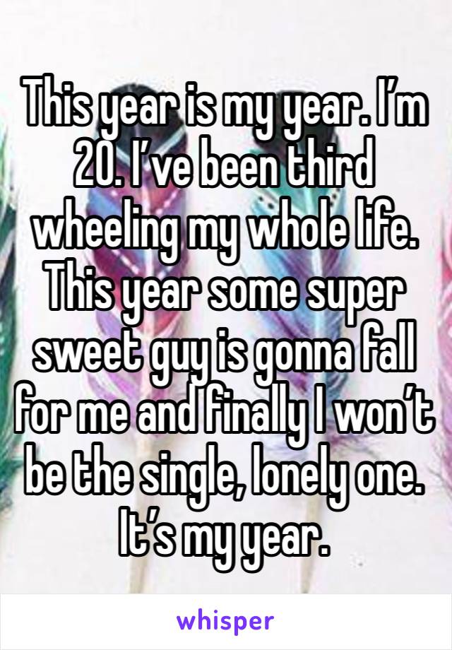 This year is my year. I’m 20. I’ve been third wheeling my whole life. This year some super sweet guy is gonna fall for me and finally I won’t be the single, lonely one. It’s my year. 