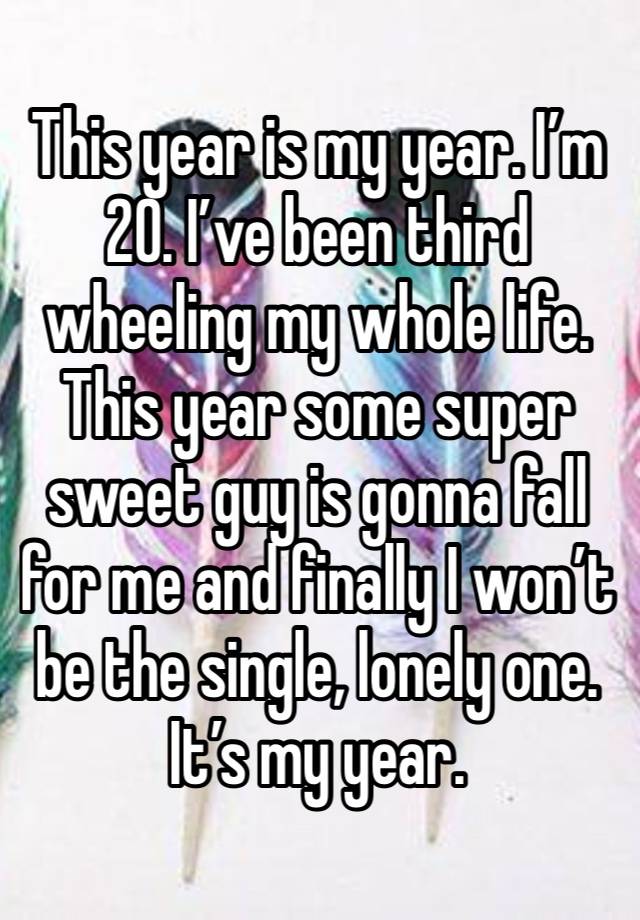 This year is my year. I’m 20. I’ve been third wheeling my whole life. This year some super sweet guy is gonna fall for me and finally I won’t be the single, lonely one. It’s my year. 