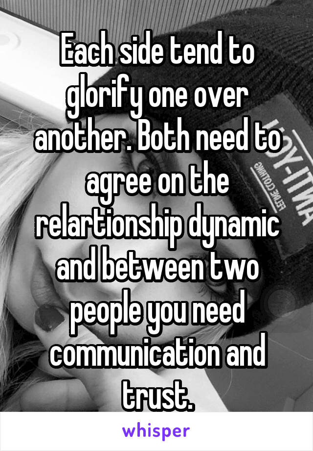 Each side tend to glorify one over another. Both need to agree on the relartionship dynamic and between two people you need communication and trust.