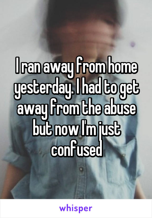 I ran away from home yesterday. I had to get away from the abuse but now I'm just confused
