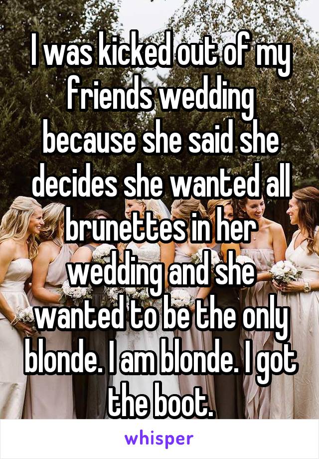 I was kicked out of my friends wedding because she said she decides she wanted all brunettes in her wedding and she wanted to be the only blonde. I am blonde. I got the boot.