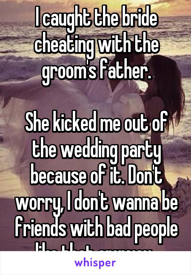 I caught the bride cheating with the groom's father.

She kicked me out of the wedding party because of it. Don't worry, I don't wanna be friends with bad people like that anyway..