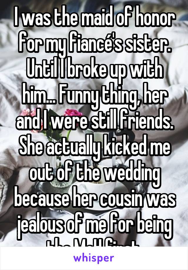 I was the maid of honor for my fiancé's sister. Until I broke up with him... Funny thing, her and I were still friends. She actually kicked me out of the wedding because her cousin was jealous of me for being the MoH first.