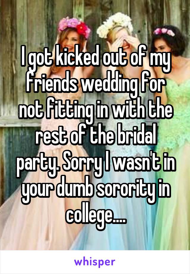 I got kicked out of my friends wedding for not fitting in with the rest of the bridal party. Sorry I wasn't in your dumb sorority in college....