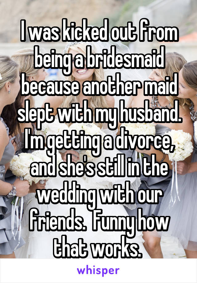 I was kicked out from being a bridesmaid because another maid slept with my husband. I'm getting a divorce, and she's still in the wedding with our friends.  Funny how that works. 