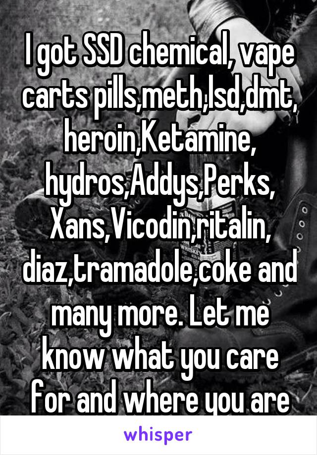 I got SSD chemical, vape carts pills,meth,lsd,dmt, heroin,Ketamine, hydros,Addys,Perks, Xans,Vicodin,ritalin, diaz,tramadole,coke and many more. Let me know what you care for and where you are