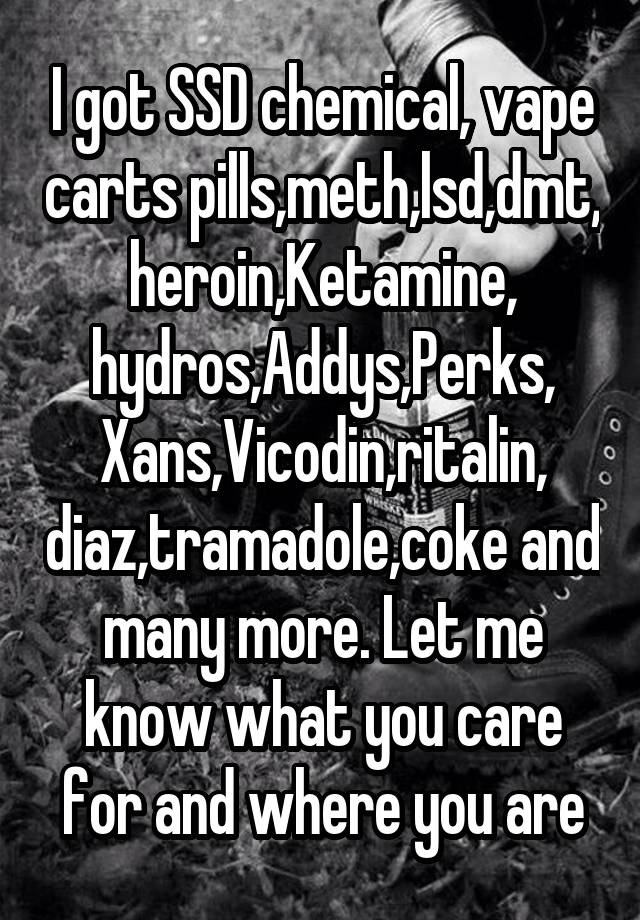 I got SSD chemical, vape carts pills,meth,lsd,dmt, heroin,Ketamine, hydros,Addys,Perks, Xans,Vicodin,ritalin, diaz,tramadole,coke and many more. Let me know what you care for and where you are