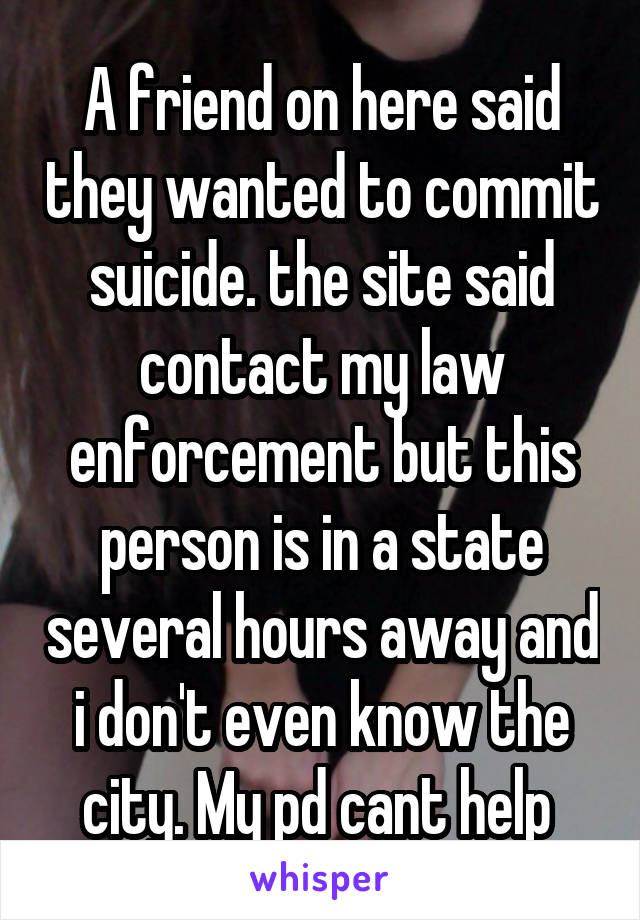 A friend on here said they wanted to commit suicide. the site said contact my law enforcement but this person is in a state several hours away and i don't even know the city. My pd cant help 