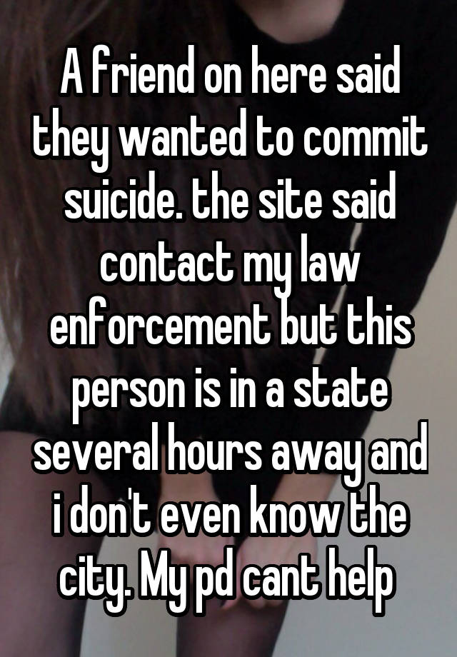 A friend on here said they wanted to commit suicide. the site said contact my law enforcement but this person is in a state several hours away and i don't even know the city. My pd cant help 