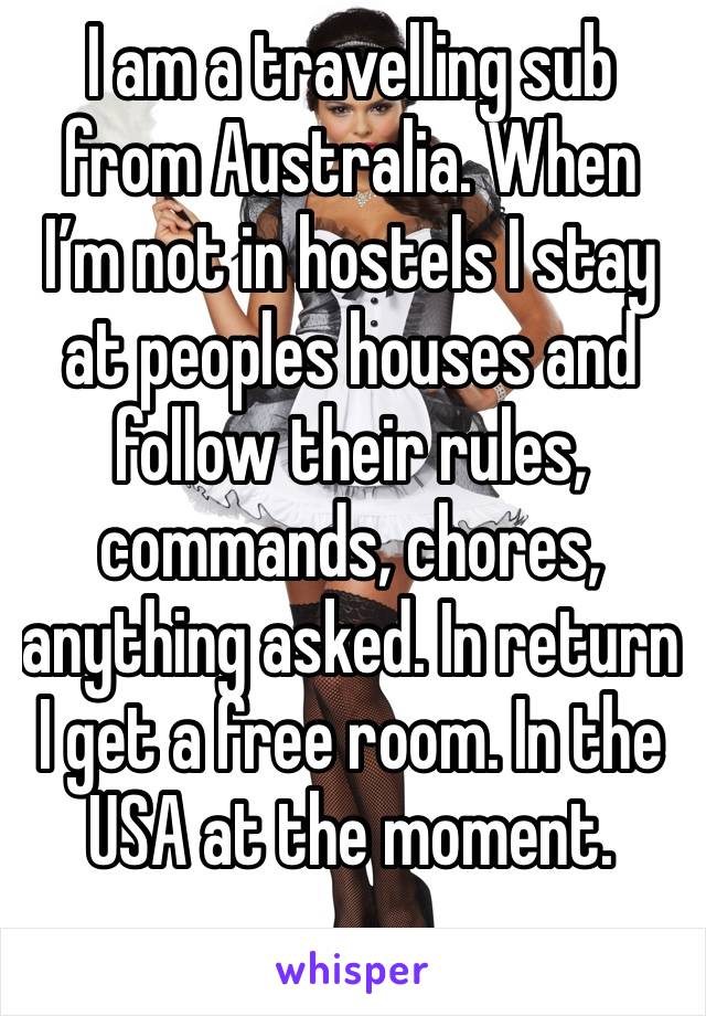 I am a travelling sub from Australia. When I’m not in hostels I stay at peoples houses and follow their rules, commands, chores, anything asked. In return I get a free room. In the USA at the moment.
