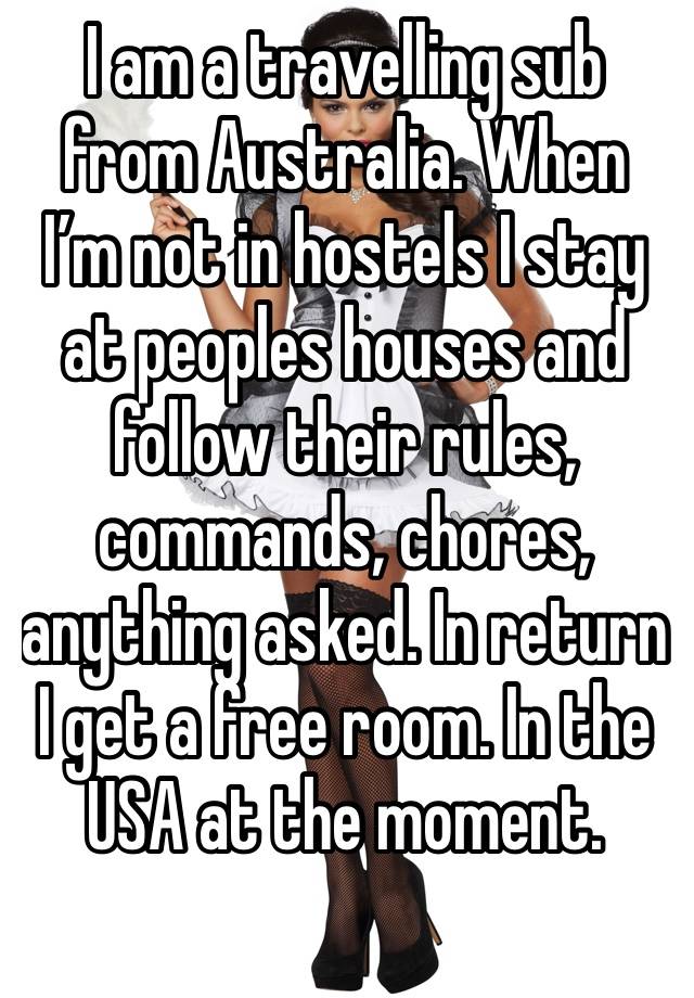 I am a travelling sub from Australia. When I’m not in hostels I stay at peoples houses and follow their rules, commands, chores, anything asked. In return I get a free room. In the USA at the moment.
