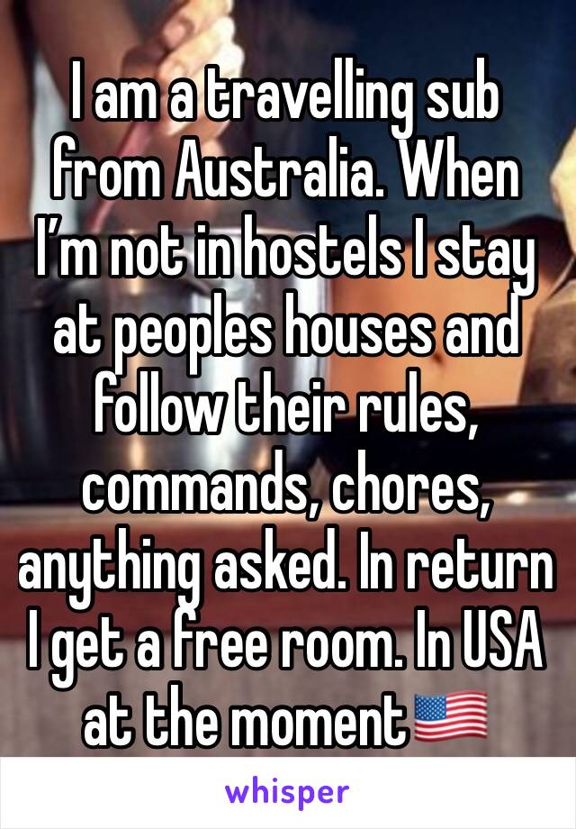 I am a travelling sub from Australia. When I’m not in hostels I stay at peoples houses and follow their rules, commands, chores, anything asked. In return I get a free room. In USA at the moment🇺🇸