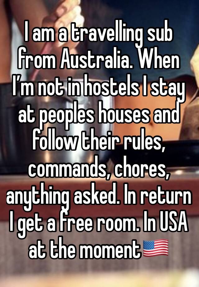 I am a travelling sub from Australia. When I’m not in hostels I stay at peoples houses and follow their rules, commands, chores, anything asked. In return I get a free room. In USA at the moment🇺🇸