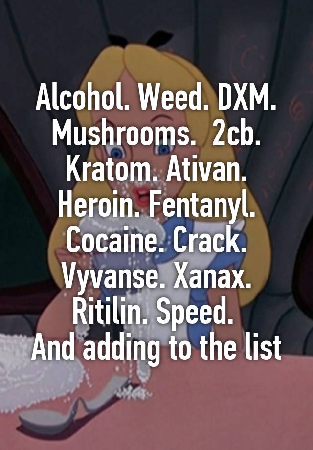 Alcohol. Weed. DXM. Mushrooms.  2cb. Kratom. Ativan. Heroin. Fentanyl. Cocaine. Crack. Vyvanse. Xanax. Ritilin. Speed. 
And adding to the list