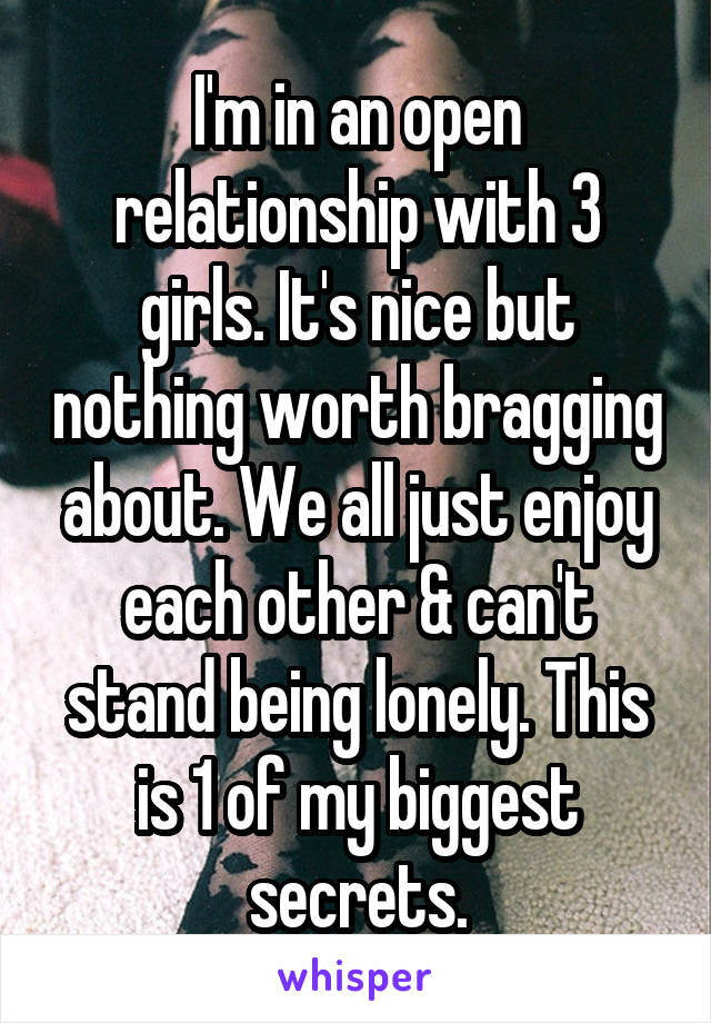 I'm in an open relationship with 3 girls. It's nice but nothing worth bragging about. We all just enjoy each other & can't stand being lonely. This is 1 of my biggest secrets.