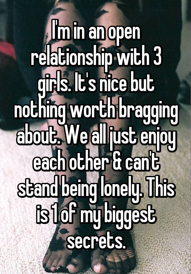 I'm in an open relationship with 3 girls. It's nice but nothing worth bragging about. We all just enjoy each other & can't stand being lonely. This is 1 of my biggest secrets.