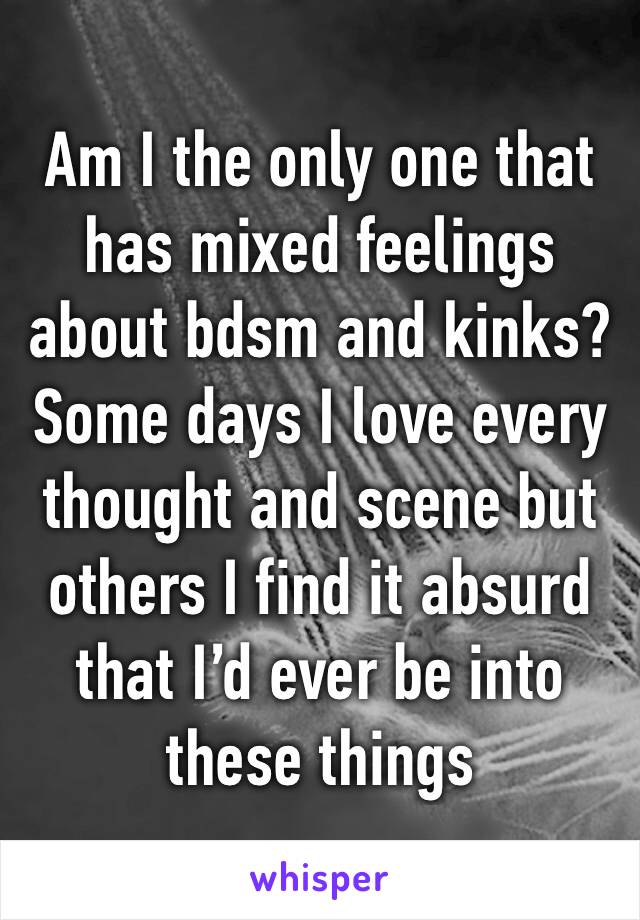 Am I the only one that has mixed feelings about bdsm and kinks? Some days I love every thought and scene but others I find it absurd that I’d ever be into these things