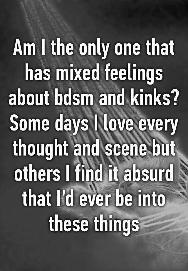 Am I the only one that has mixed feelings about bdsm and kinks? Some days I love every thought and scene but others I find it absurd that I’d ever be into these things