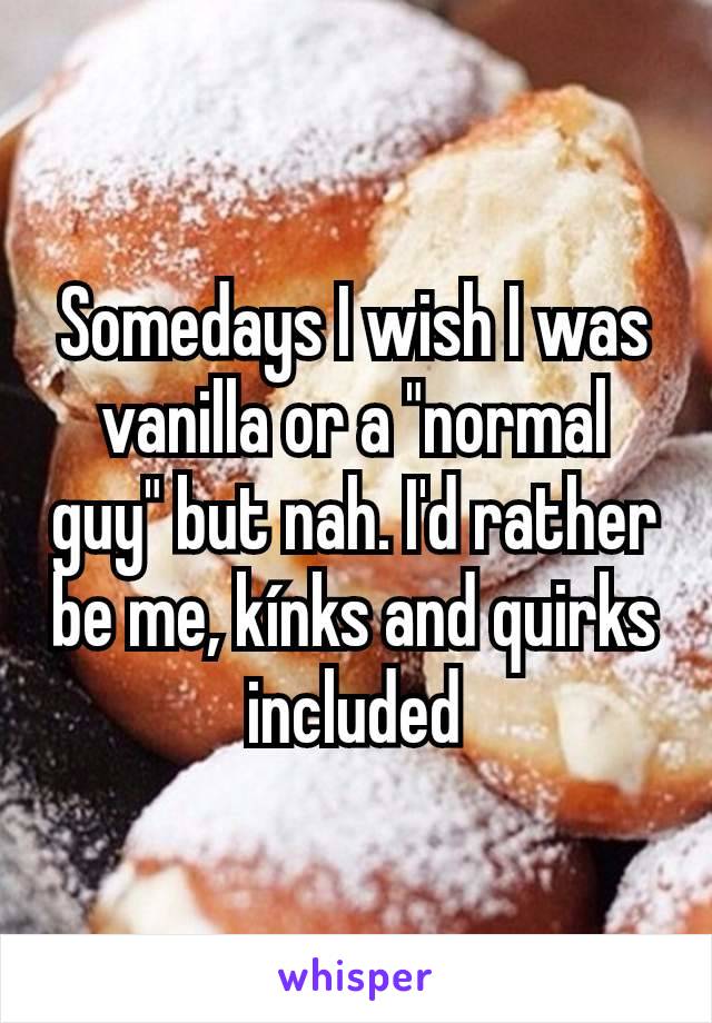 Somedays I wish I was vanilla or a "normal guy" but nah. I'd rather be me, kínks and quirks included