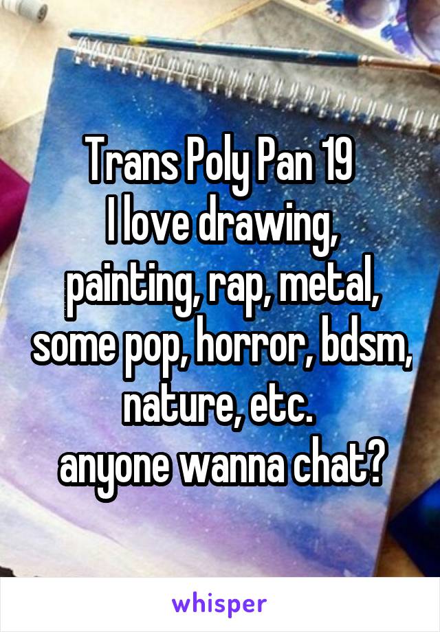 Trans Poly Pan 19 
I love drawing, painting, rap, metal, some pop, horror, bdsm, nature, etc. 
anyone wanna chat?