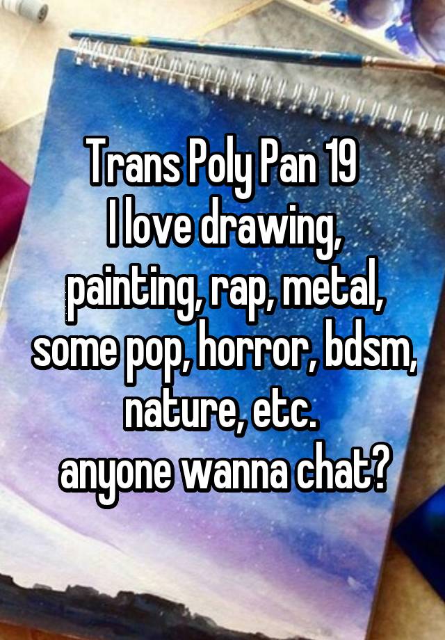 Trans Poly Pan 19 
I love drawing, painting, rap, metal, some pop, horror, bdsm, nature, etc. 
anyone wanna chat?