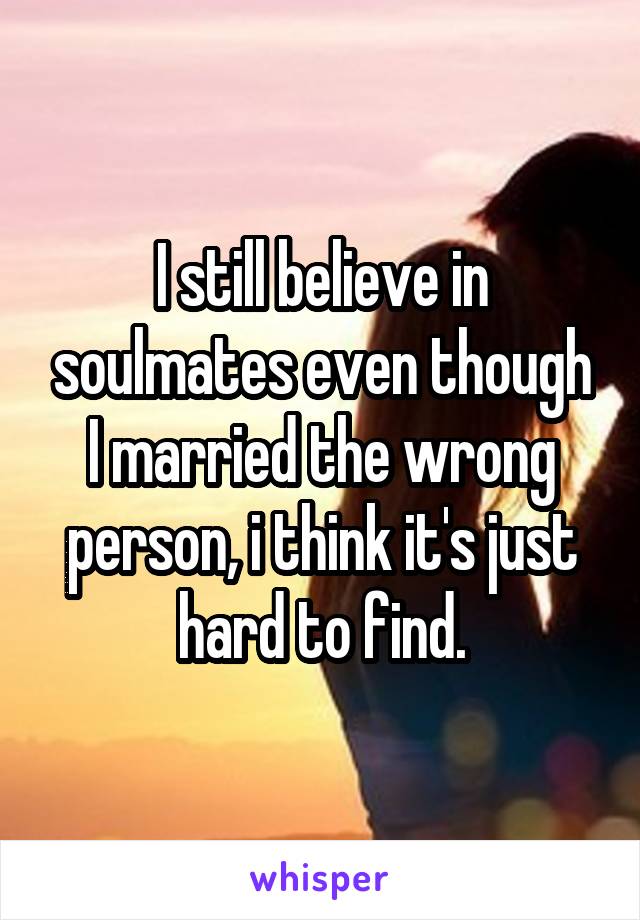 I still believe in soulmates even though I married the wrong person, i think it's just hard to find.