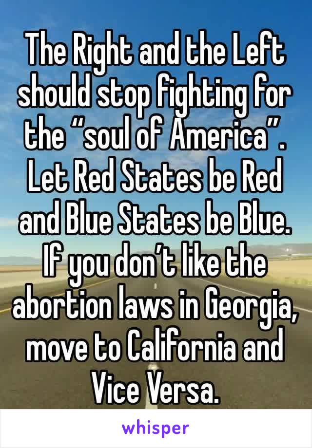 The Right and the Left should stop fighting for the “soul of America”. Let Red States be Red and Blue States be Blue. If you don’t like the abortion laws in Georgia, move to California and Vice Versa.