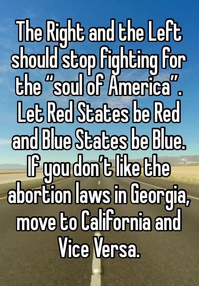 The Right and the Left should stop fighting for the “soul of America”. Let Red States be Red and Blue States be Blue. If you don’t like the abortion laws in Georgia, move to California and Vice Versa.