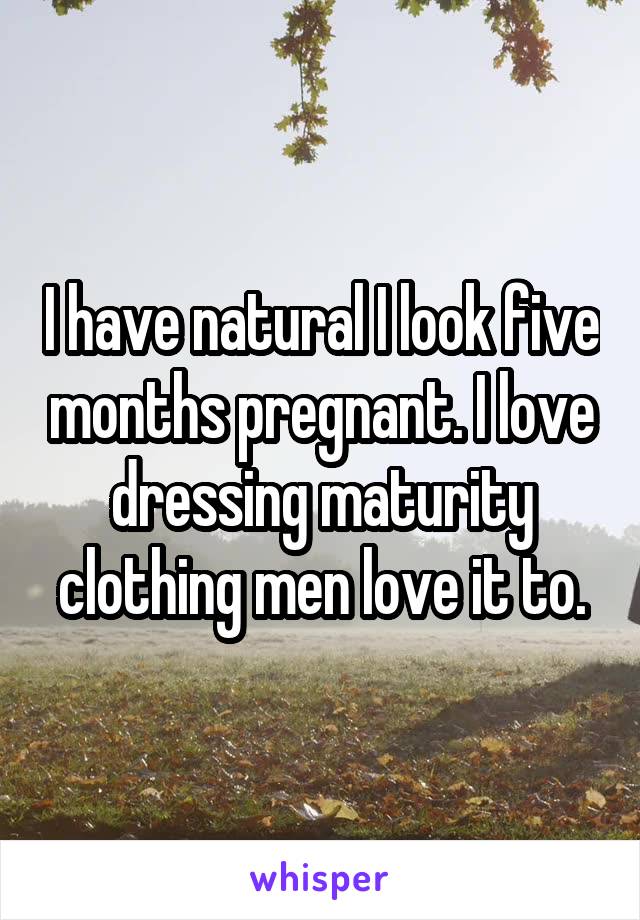 I have natural I look five months pregnant. I love dressing maturity clothing men love it to.