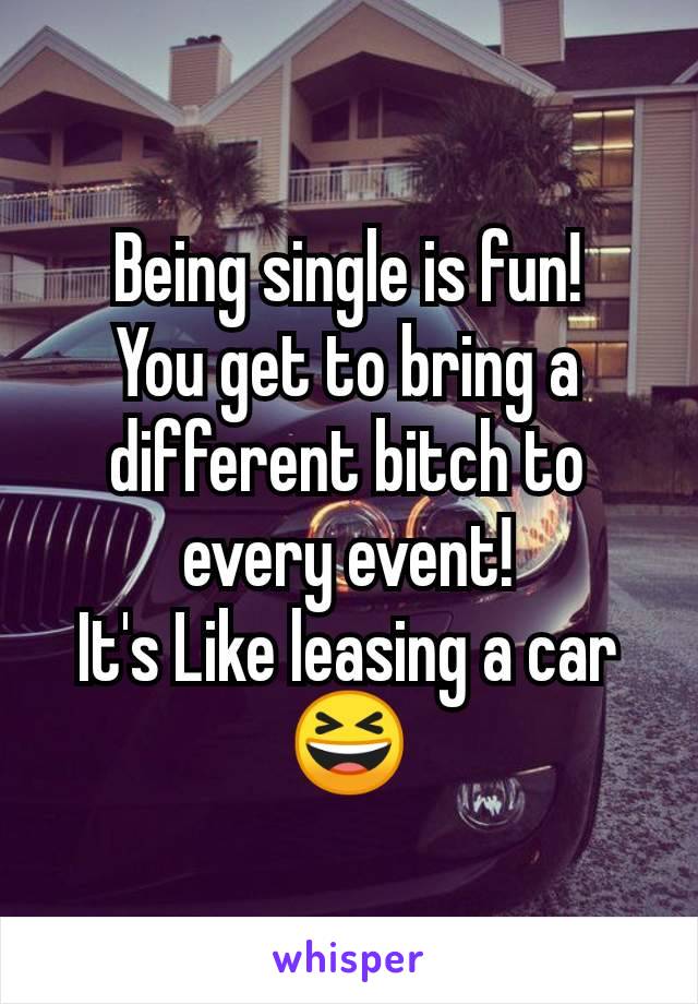 Being single is fun!
You get to bring a different bitch to every event!
It's Like leasing a car 😆